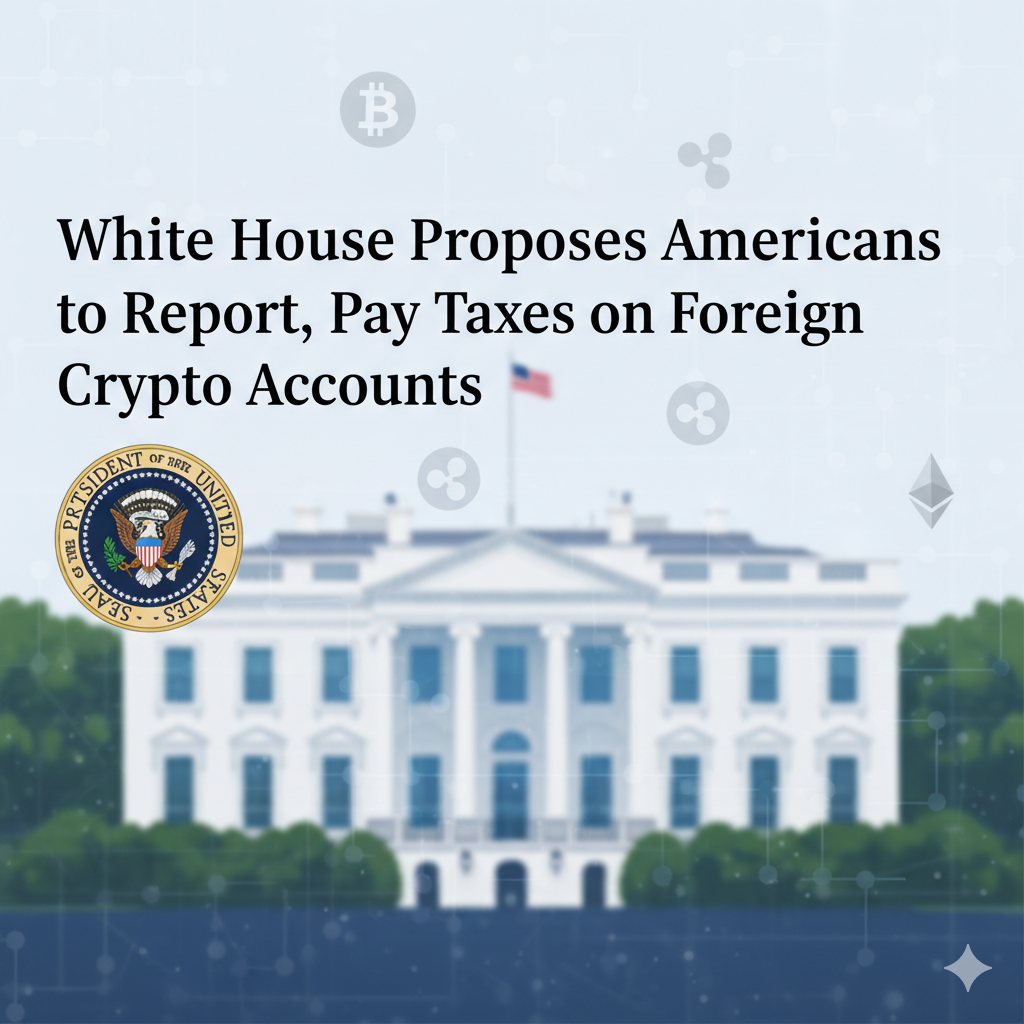White House Proposes Americans to Report, Pay Taxes on Foreign Crypto Accounts